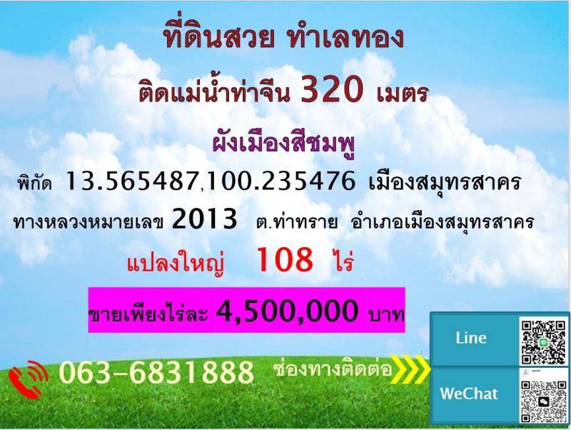 ขายที่ดินแปลงใหญ่ ซึ่งเป็นพื้นที่ติดกัน  โฉนด จำนวน 107-3-81.4 ไร่  สมุทรสาครที่ตั้ง  :  ต.ท่าทราย  อำเภอเมือง  จังหวัดสมุทรสาครขนาดพื้นที่  : 107-3-81.4 ไร่ รายละเอียดแปลงใหญ่ ซึ่งเป็นพื้นที่ติดกัน  โฉนด จำนวน 107-3-81.4 ไร่ แปลงที่ดินเป็นรูปสี่เหลี่ยมด้านไม่เท่า โดยหน้าติดถนน ทล.2013  กว้าง 82 m  ด้านข้างยาวจนถึงแม่น้ำท่าจีน 960 m  ด้านหลังติดแม่น้ำท่าจีน กว่า 320 m  ในแปลงไม่มีทางสาธารณะหรื